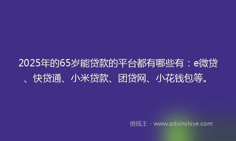 2025年的65岁能贷款的平台都有哪些有：e微贷、快贷通、小米贷款、团贷网、小花钱包等。