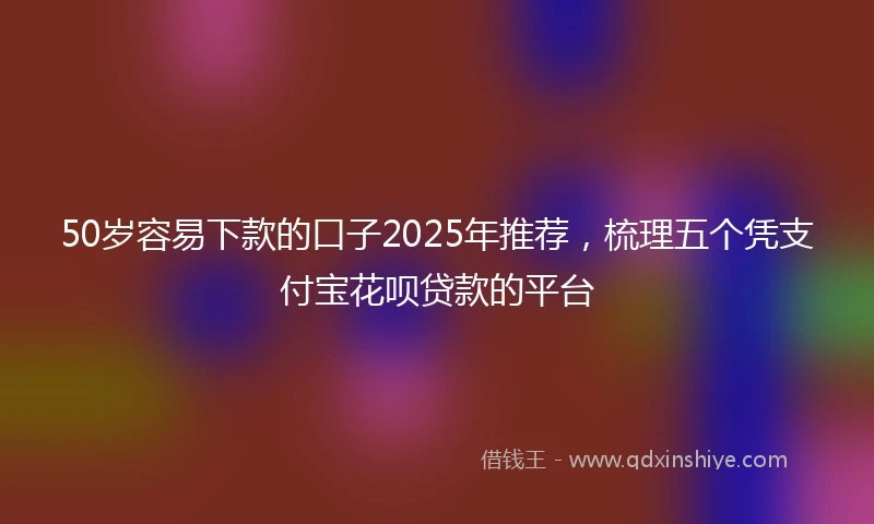 50岁容易下款的口子2025年推荐，梳理五个凭支付宝花呗贷款的平台