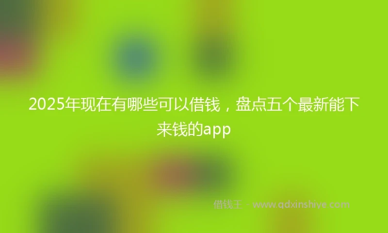2025年现在有哪些可以借钱，盘点五个最新能下来钱的app