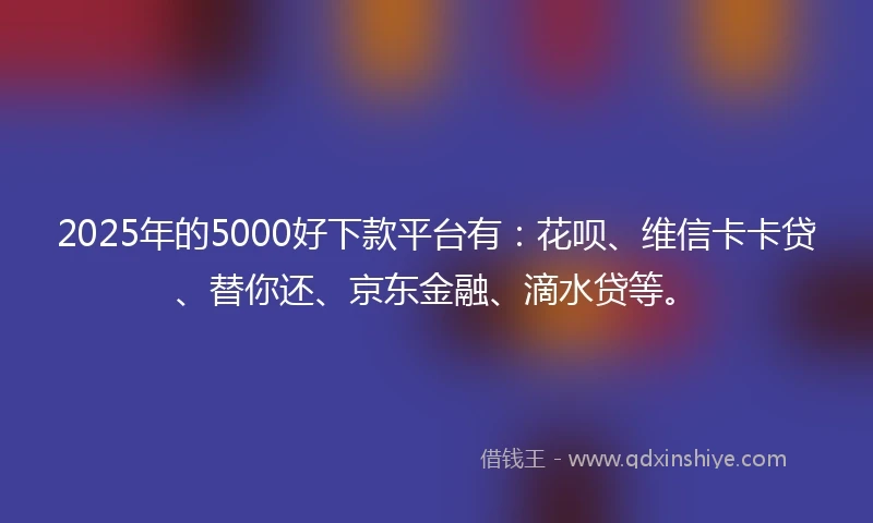 2025年的5000好下款平台有：花呗、维信卡卡贷、替你还、京东金融、滴水贷等。