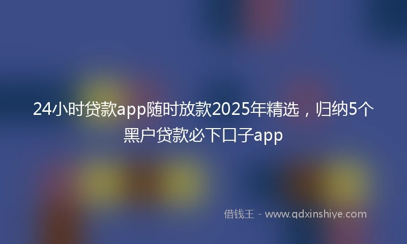24小时贷款app随时放款2025年精选，归纳5个黑户贷款必下口子app
