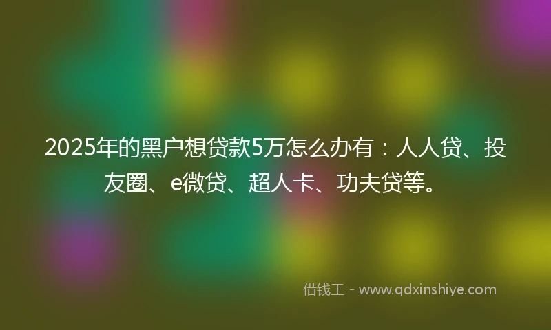 2025年的黑户想贷款5万怎么办有：人人贷、投友圈、e微贷、超人卡、功夫贷等。