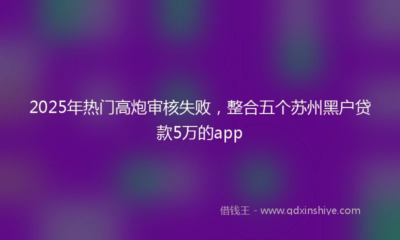 2025年热门高炮审核失败，整合五个苏州黑户贷款5万的app