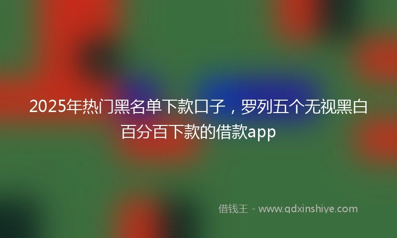 2025年热门黑名单下款口子，罗列五个无视黑白百分百下款的借款app