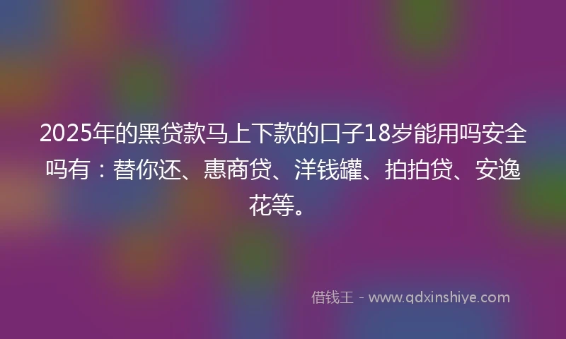 2025年的黑贷款马上下款的口子18岁能用吗安全吗有：替你还、惠商贷、洋钱罐、拍拍贷、安逸花等。