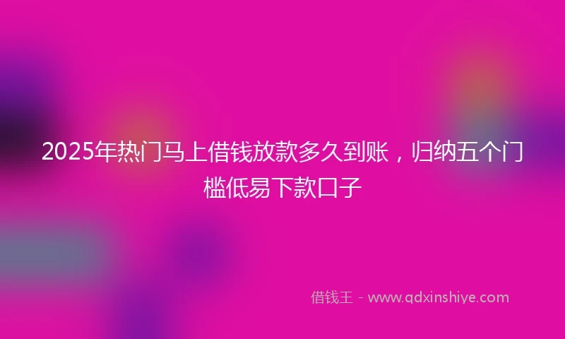 2025年热门马上借钱放款多久到账，归纳五个门槛低易下款口子
