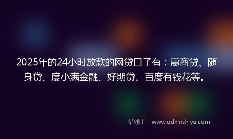 2025年的24小时放款的网贷口子有：惠商贷、随身贷、度小满金融、好期贷、百度有钱花等。