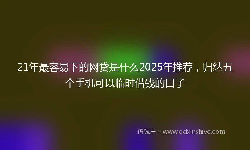 21年最容易下的网贷是什么2025年推荐，归纳五个手机可以临时借钱的口子