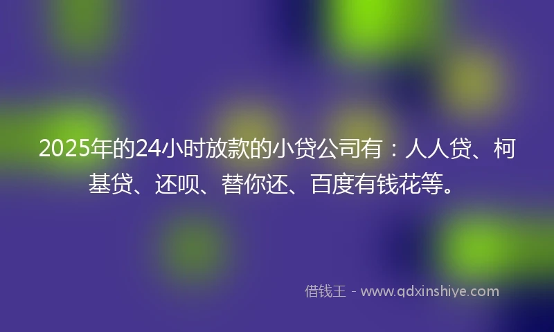 2025年的24小时放款的小贷公司有：人人贷、柯基贷、还呗、替你还、百度有钱花等。