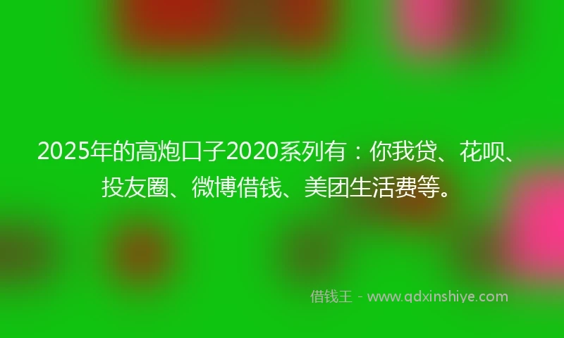 2025年的高炮口子2020系列有：你我贷、花呗、投友圈、微博借钱、美团生活费等。