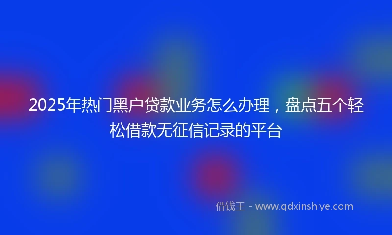 2025年热门黑户贷款业务怎么办理，盘点五个轻松借款无征信记录的平台