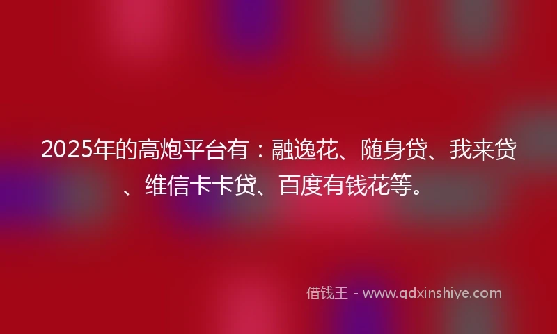 2025年的高炮平台有：融逸花、随身贷、我来贷、维信卡卡贷、百度有钱花等。