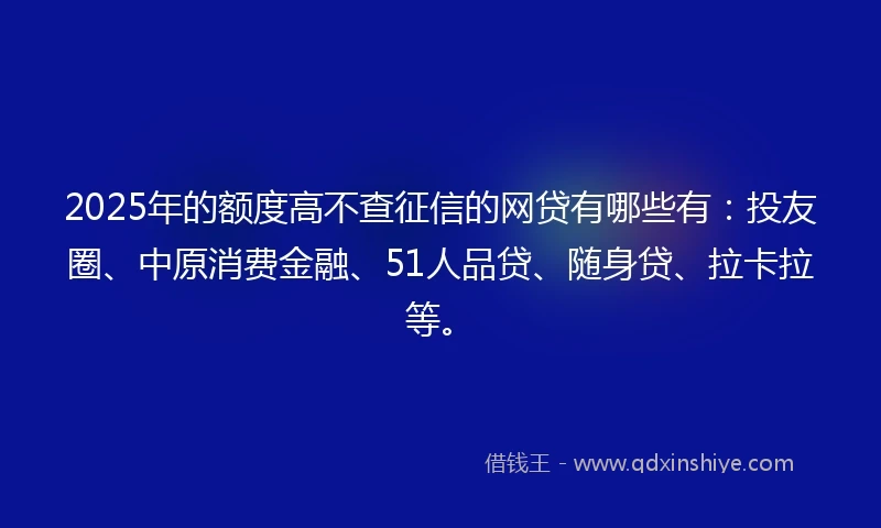 2025年的额度高不查征信的网贷有哪些有：投友圈、中原消费金融、51人品贷、随身贷、拉卡拉等。