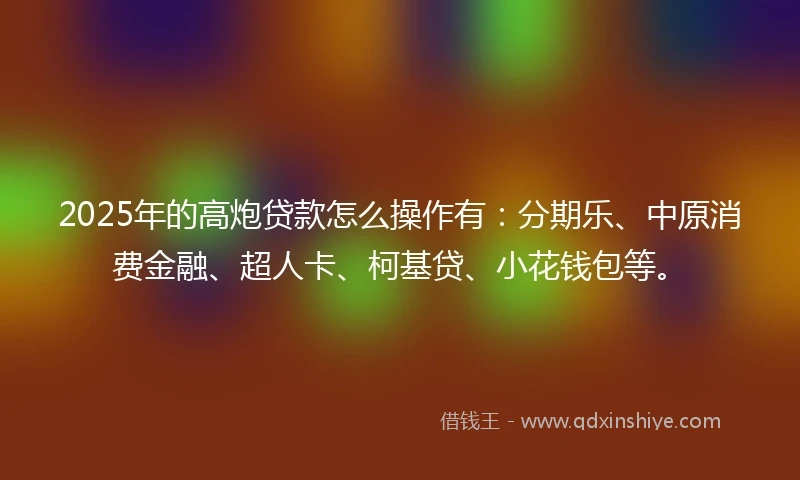 2025年的高炮贷款怎么操作有：分期乐、中原消费金融、超人卡、柯基贷、小花钱包等。
