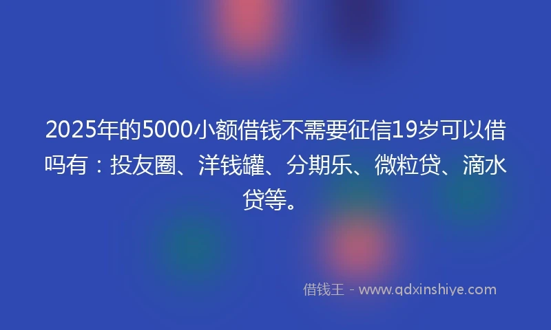 2025年的5000小额借钱不需要征信19岁可以借吗有：投友圈、洋钱罐、分期乐、微粒贷、滴水贷等。