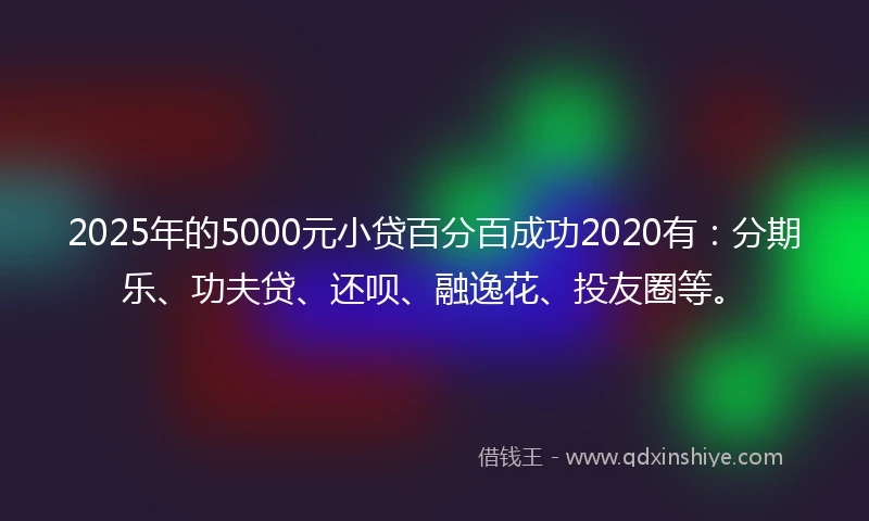 2025年的5000元小贷百分百成功2020有：分期乐、功夫贷、还呗、融逸花、投友圈等。