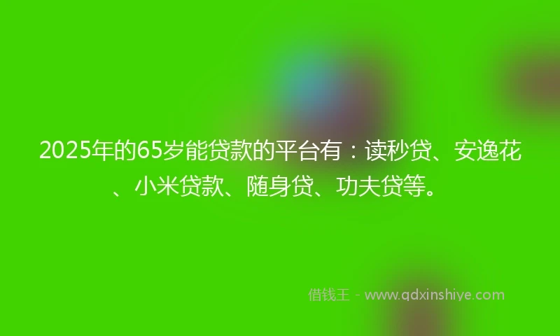 2025年的65岁能贷款的平台有：读秒贷、安逸花、小米贷款、随身贷、功夫贷等。