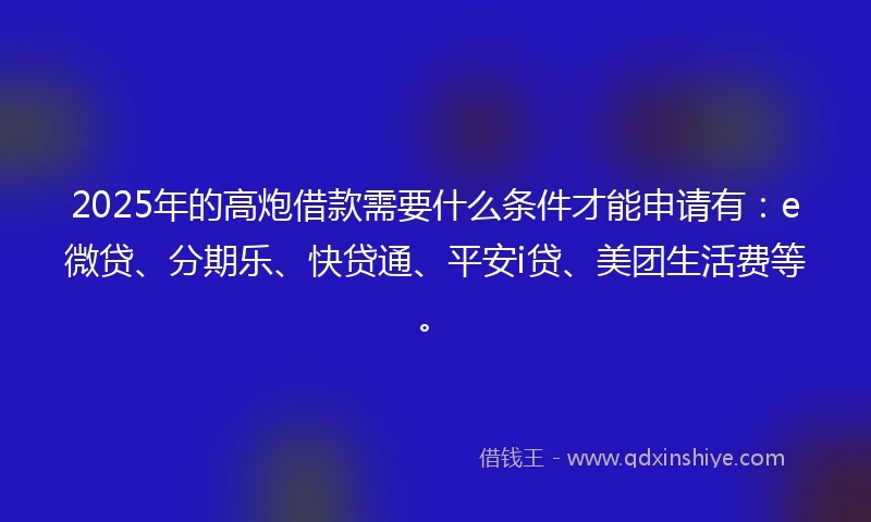 2025年的高炮借款需要什么条件才能申请有：e微贷、分期乐、快贷通、平安i贷、美团生活费等。