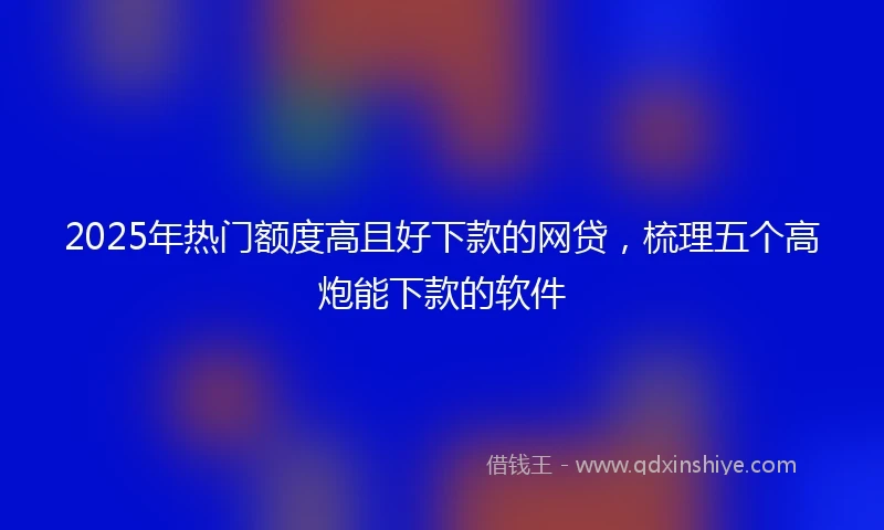 2025年热门额度高且好下款的网贷，梳理五个高炮能下款的软件