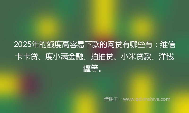 2025年的额度高容易下款的网贷有哪些有：维信卡卡贷、度小满金融、拍拍贷、小米贷款、洋钱罐等。
