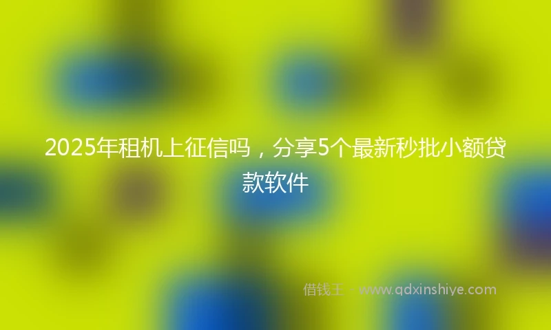 2025年租机上征信吗，分享5个最新秒批小额贷款软件