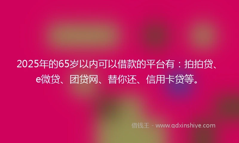 2025年的65岁以内可以借款的平台有：拍拍贷、e微贷、团贷网、替你还、信用卡贷等。