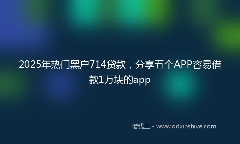 2025年热门黑户714贷款，分享五个APP容易借款1万块的app