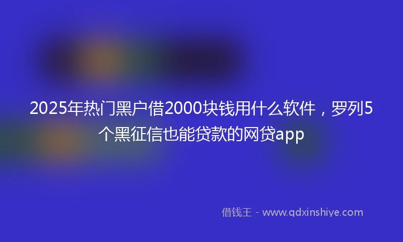 2025年热门黑户借2000块钱用什么软件，罗列5个黑征信也能贷款的网贷app