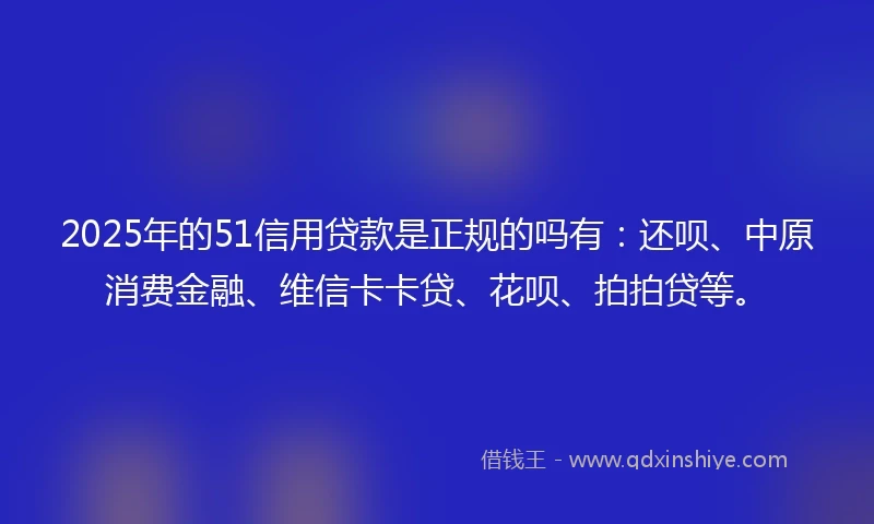 2025年的51信用贷款是正规的吗有：还呗、中原消费金融、维信卡卡贷、花呗、拍拍贷等。