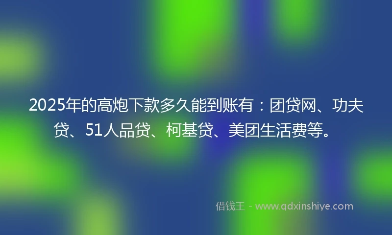 2025年的高炮下款多久能到账有：团贷网、功夫贷、51人品贷、柯基贷、美团生活费等。