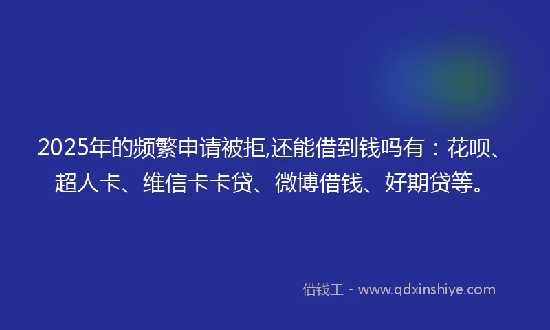 2025年的频繁申请被拒,还能借到钱吗有：花呗、超人卡、维信卡卡贷、微博借钱、好期贷等。