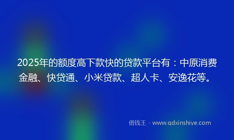 2025年的额度高下款快的贷款平台有：中原消费金融、快贷通、小米贷款、超人卡、安逸花等。