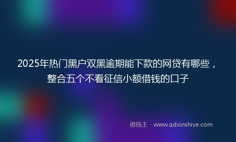 2025年热门黑户双黑逾期能下款的网贷有哪些，整合五个不看征信小额借钱的口子