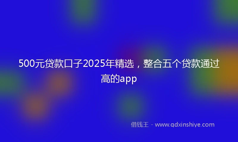 500元贷款口子2025年精选，整合五个贷款通过高的app