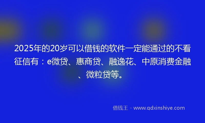 2025年的20岁可以借钱的软件一定能通过的不看征信有：e微贷、惠商贷、融逸花、中原消费金融、微粒贷等。