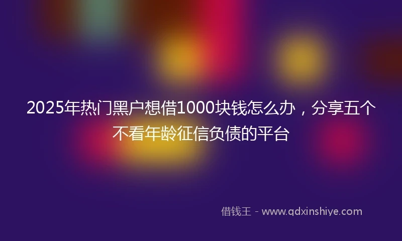 2025年热门黑户想借1000块钱怎么办，分享五个不看年龄征信负债的平台