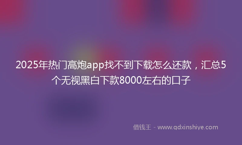 2025年热门高炮app找不到下载怎么还款,汇总5个无视黑白下款8000左右的口子