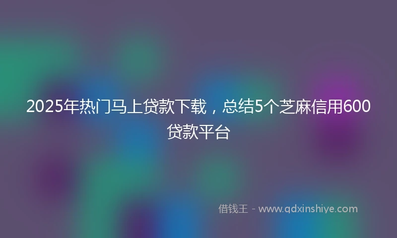 2025年热门马上贷款下载，总结5个芝麻信用600贷款平台