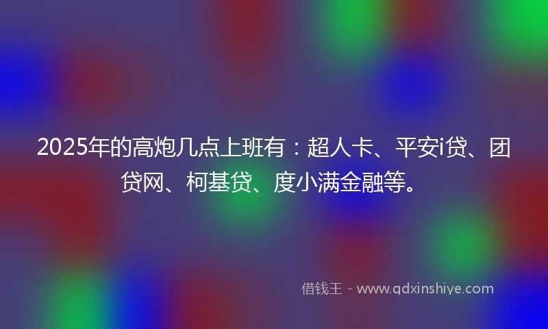 2025年的高炮几点上班有：超人卡、平安i贷、团贷网、柯基贷、度小满金融等。