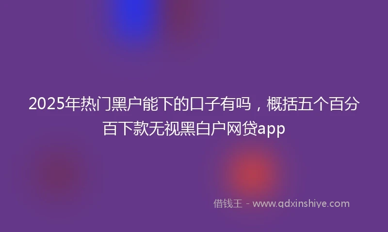 2025年热门黑户能下的口子有吗，概括五个百分百下款无视黑白户网贷app