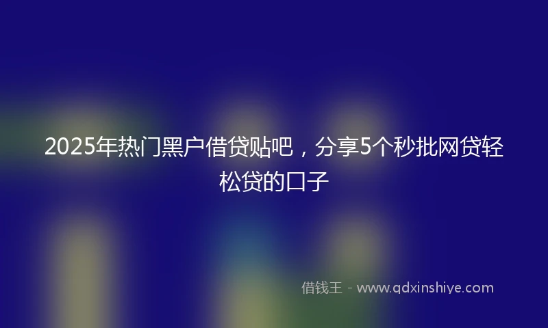 2025年热门黑户借贷贴吧，分享5个秒批网贷轻松贷的口子
