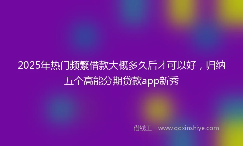 2025年热门频繁借款大概多久后才可以好，归纳五个高能分期贷款app新秀