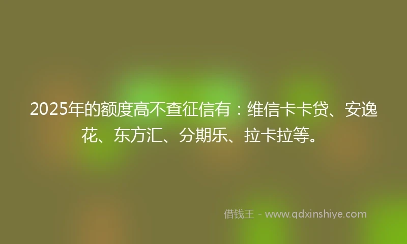 2025年的额度高不查征信有：维信卡卡贷、安逸花、东方汇、分期乐、拉卡拉等。