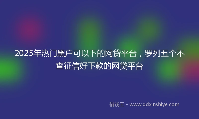 2025年热门黑户可以下的网贷平台，罗列五个不查征信好下款的网贷平台