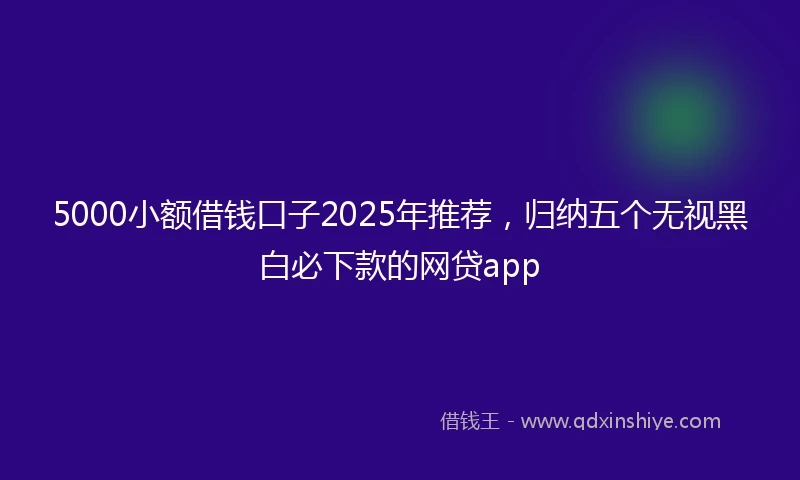 5000小额借钱口子2025年推荐，归纳五个无视黑白必下款的网贷app