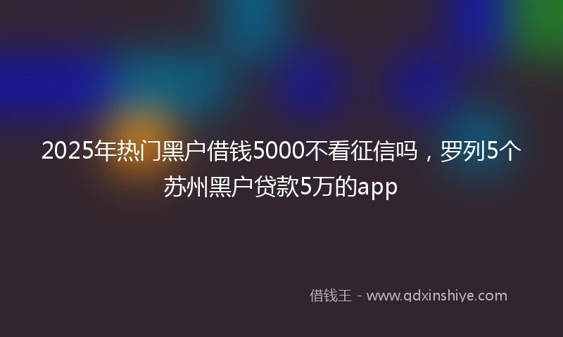 2025年热门黑户借钱5000不看征信吗，罗列5个苏州黑户贷款5万的app
