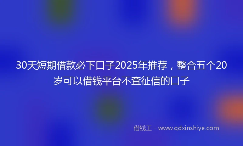 30天短期借款必下口子2025年推荐，整合五个20岁可以借钱平台不查征信的口子