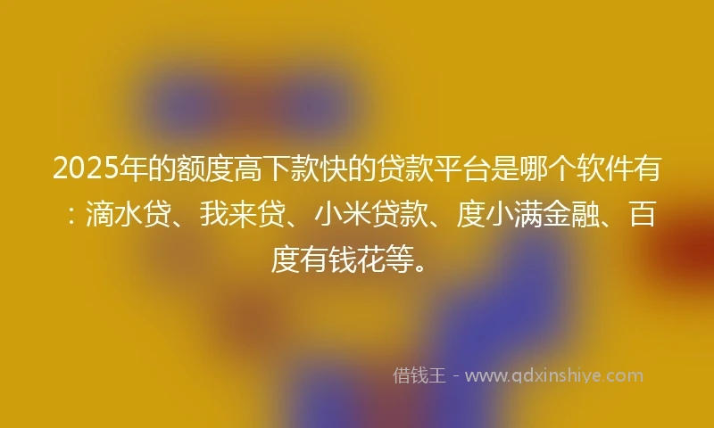 2025年的额度高下款快的贷款平台是哪个软件有：滴水贷、我来贷、小米贷款、度小满金融、百度有钱花等。