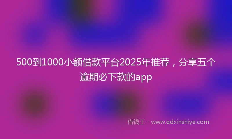 500到1000小额借款平台2025年推荐，分享五个逾期必下款的app