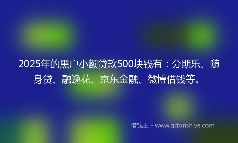 2025年的黑户小额贷款500块钱有：分期乐、随身贷、融逸花、京东金融、微博借钱等。